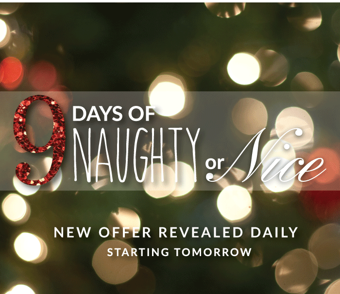 NINE Days of Naughty or Nice! New Offers Revealed Daily. Starting Tomorrow! Start Saving Today. Shop Now!