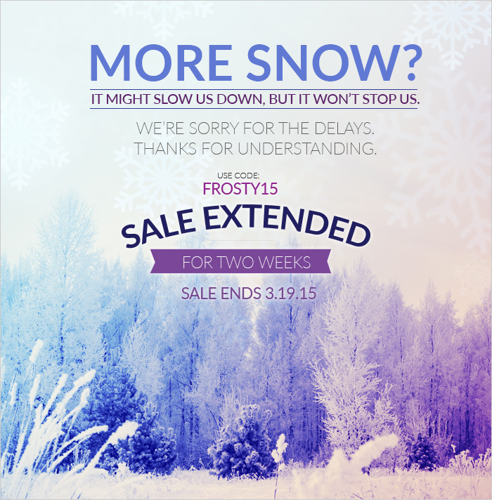 MORE SNOW? It might slow us down, but it won't stop us. We're sorry for the delays. Thanks for understanding. Sale extended for two weeks. Use Code: FROSTY15 Sale Ends 03.19.15. Shop Now >