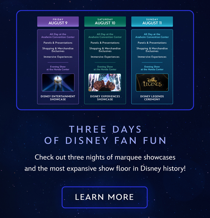 THREE DAYS OF DISNEY FAN FUN
Check out three nights of marquee showcases and the most expansive show floor in Disney history! LEARN MORE