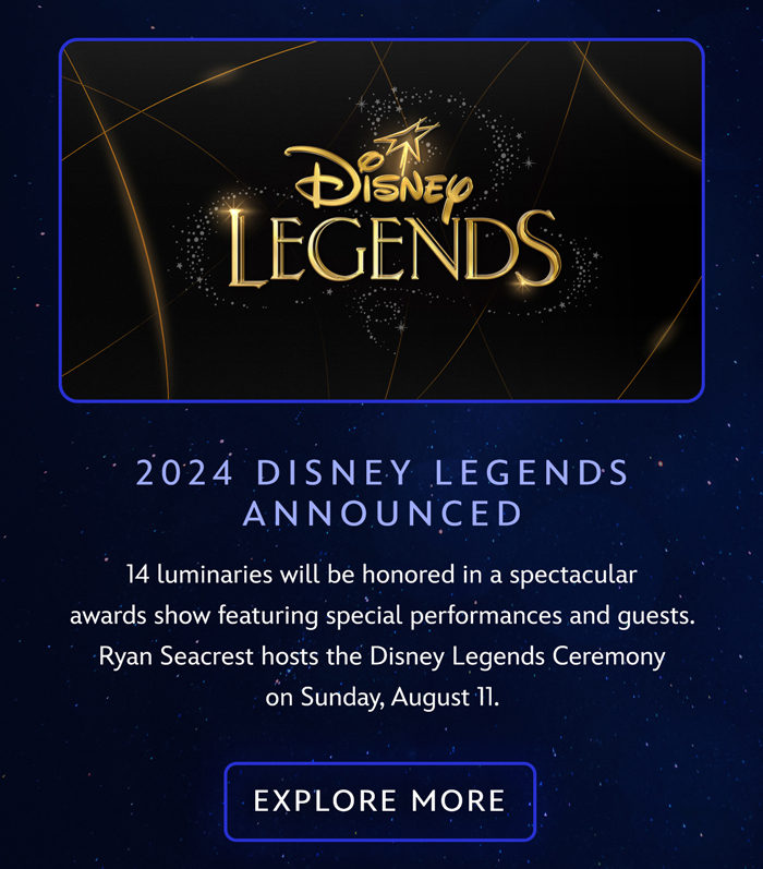 2024 DISNEY LEGENDS ANNOUNCED
14 luminaries will be honored in a spectacular awards show featuring special performances and guests. Ryan Seacrest hosts the Disney Legends Ceremony on Sunday, August 11. EXPLORE MORE