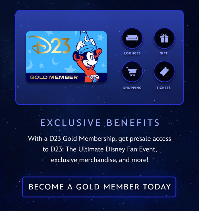 EXCLUSIVE BENEFITS 
With a D23 Gold Membership, get presale access to D23: The Ultimate Disney Fan Event, exclusive merchandise, and more! BECOME A GOLD MEMBER
