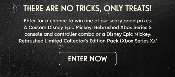 There Are No Tricks, Only Treats! Enter for a chance to win one of our scary good prizes: a Custom Disney Epic Mickey: Rebrushed Xbox Series S Console and Controller Pack or a Disney Epic Mickey: Rebrushed Limited Collector’s Edition Pack (Xbox Series X).* ENTER NOW