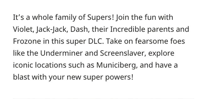 It's a whole family of Supers! Join the fun with Violet, Jack-Jack, Dash, their Incredible parents and Frozone in this super DLC.