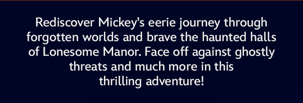 Rediscover Mickey's eerie journey through forgetten worlds and brave the haunted halls of Lonesome Manor.