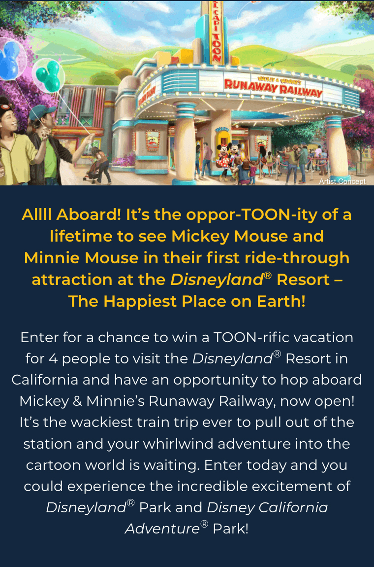 Allll Aboard! It's the oppor-TOON-ity of a lifetime to see Mickey Mouse and Minnie Mouse in their first ride-through attraction at the Disneyland(R) Resort –The Happiest Place on Earth! Enter for a chance to win a TOON-rific vacation for 4 people to visit the Disneyland(R) Resort in California and have an opportunity to hop aboard Mickey & Minnie's Runaway Railway, now open! It's the wackiest train trip ever to pull out of the station and your whirlwind adventure into the cartoon world is waiting. Enter today and you could experience the incredible excitement of Disneyland(R) Park and Disney California Adventure Park!