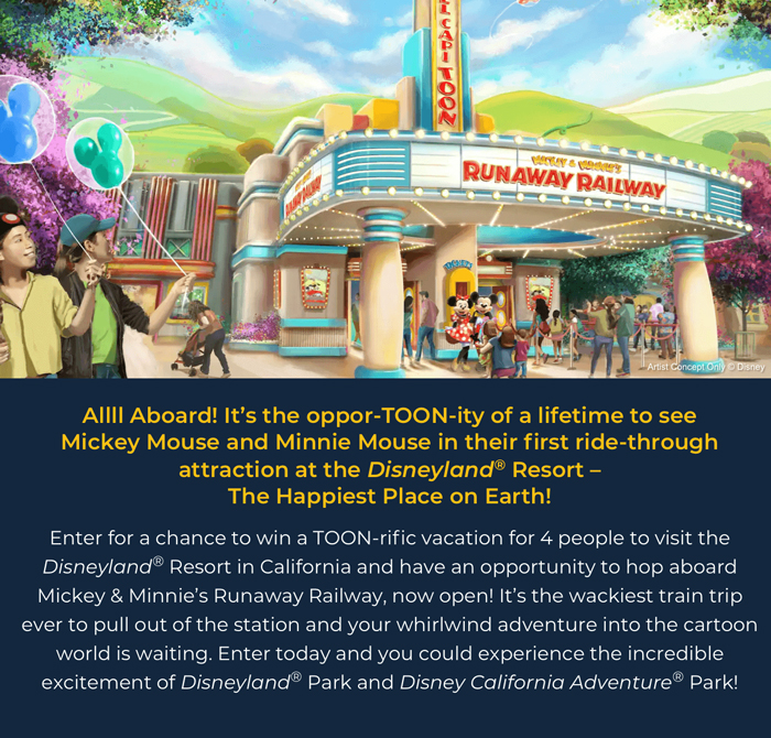 Allll Aboard! It's the oppor-TOON-ity of a lifetime to see Mickey Mouse and Minnie Mouse in their first ride-through attraction at the Disneyland(R) Resort –The Happiest Place on Earth! Enter for a chance to win a TOON-rific vacation for 4 people to visit the Disneyland(R) Resort in California and have an opportunity to hop aboard Mickey & Minnie's Runaway Railway, now open! It's the wackiest train trip ever to pull out of the station and your whirlwind adventure into the cartoon world is waiting. Enter today and you could experience the incredible excitement of Disneyland(R) Park and Disney California Adventure Park!