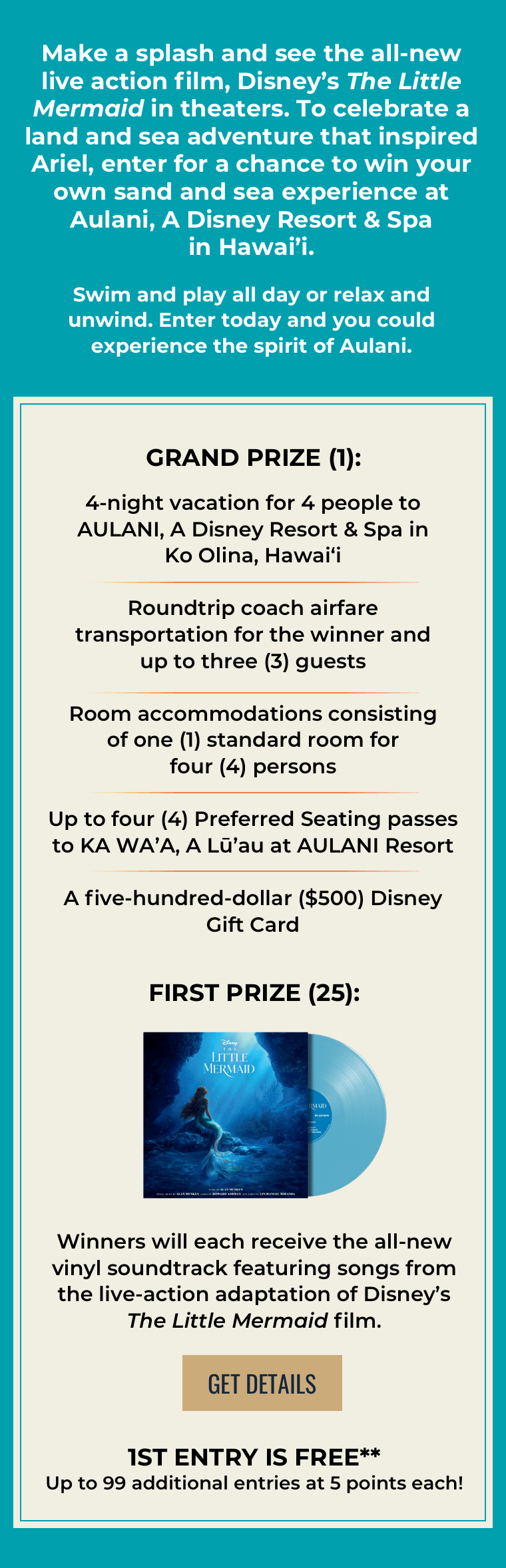 Make a splash and see the all-new live action film, Disney's The Little Mermaid in theaters. To celebrate a land and sea adventure that inspired Ariel, enter for a chance to win your own sand and sea experience at Aulani,A Disney Resort & Spa in Hawai'i. Swim and play all day or relax and unwind. Enter today and you could experience the spirit of Aulani. Grand Prize (1):4-night vacation for 4 people to AULANI, A Disney Resort & Spa in Ko Olina, Hawai‘i Roundtrip coach airfare transportation for the winnerand up to three (3) guests Room accommodations consisting ofone (1) standard room for four (4) persons Up to four (4) Preferred Seating passes to KA WA'A,A Lu'au at AULANI Resort A five-hundred-dollar ($500) Disney Gift Card First Prize (25): Winners will each receive the all-new vinyl soundtrack featuring songs from the live-action adaptation of Disney's The Little Mermaid film. Get Details 1st entry is free**Up to 99 additional entries at 5 points each!