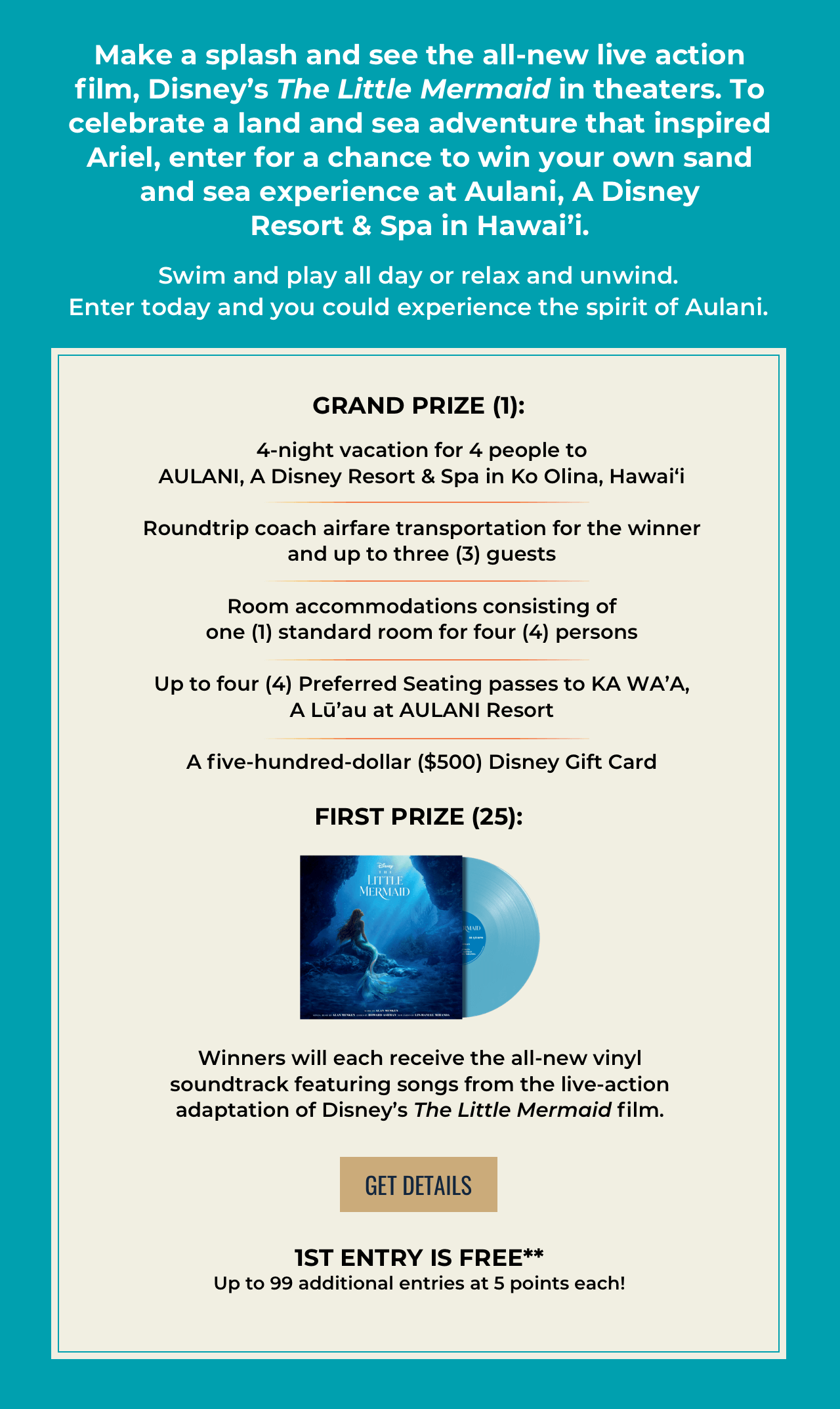 Make a splash and see the all-new live action film, Disney's The Little Mermaid in theaters. To celebrate a land and sea adventure that inspired Ariel, enter for a chance to win your own sand and sea experience at Aulani,A Disney Resort & Spa in Hawai'i. Swim and play all day or relax and unwind. Enter today and you could experience the spirit of Aulani. Grand Prize (1):4-night vacation for 4 people to AULANI, A Disney Resort & Spa in Ko Olina, Hawai‘i Roundtrip coach airfare transportation for the winnerand up to three (3) guests Room accommodations consisting ofone (1) standard room for four (4) persons Up to four (4) Preferred Seating passes to KA WA'A,A Lu'au at AULANI Resort A five-hundred-dollar ($500) Disney Gift Card First Prize (25): Winners will each receive the all-new vinyl soundtrack featuring songs from the live-action adaptation of Disney's The Little Mermaid film. Get Details 1st entry is free**Up to 99 additional entries at 5 points each!