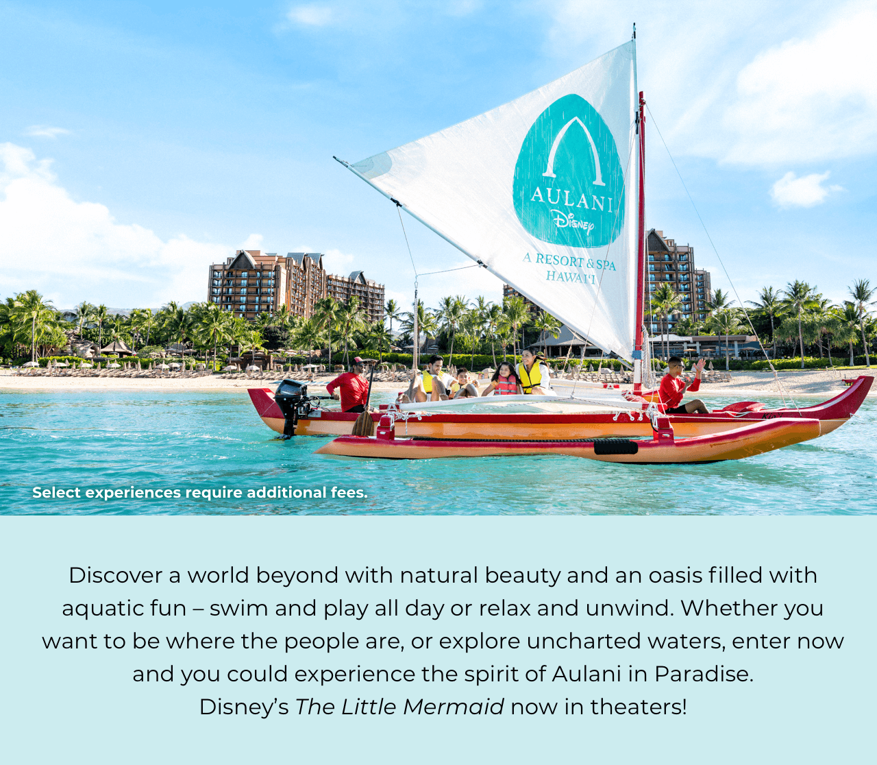 Discover a world beyond with natural beauty and an oasis filled with aquatic fun — swim and play all day or relax and unwind. Whether you want to be where the people are, or explore uncharted waters, enter now and you could experience the spirit of Aulani in Paradise. Disney's The Little Mermaid makes a splash in theaters on May 26, 2023.