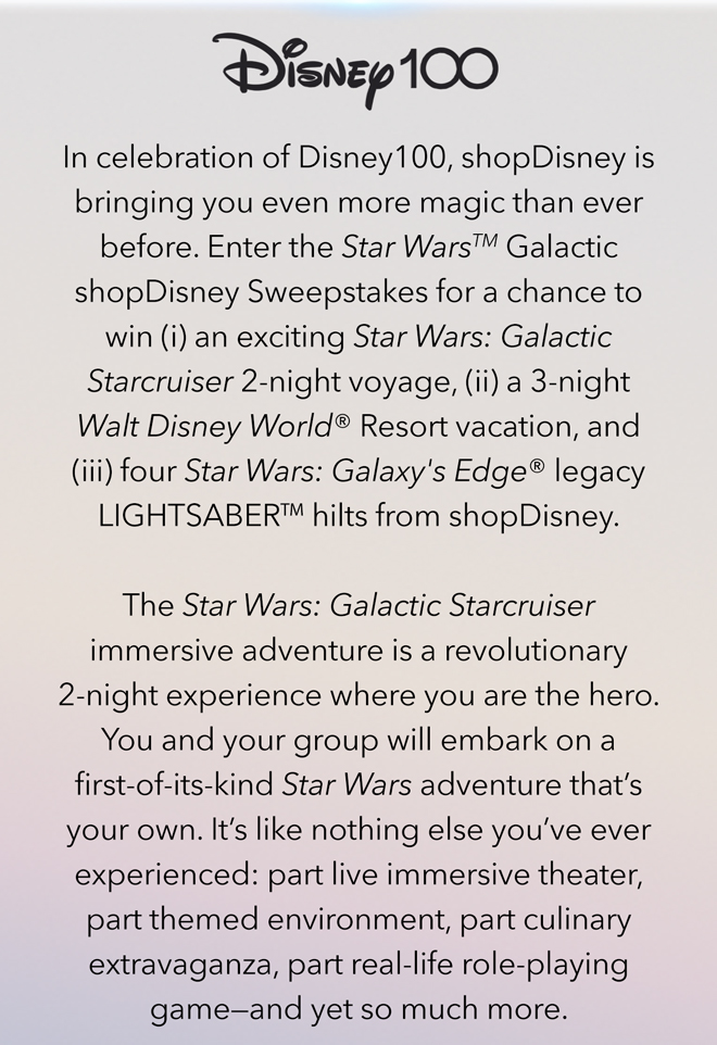 In celebration of Disney100, shopDisney is bringing you even more magic than ever before. Enter the Star WarsTM Galactic shopDisney Sweepstakes for a chance to win (i) an exciting Star Wars: Galactic Starcruiser 2-night voyage, (ii) a 3-night Walt Disney World® Resort vacation, and (iii) four Star Wars: Galaxy's Edge® legacy LIGHTSABERTM hilts from shopDisney.

The Star Wars: Galactic Starcruiser immersive adventure is a revolutionary 2-night experience where you are the hero. You and your group will embark on a first-of-its-kind Star Wars adventure that's your own. It's like nothing else you've ever experienced: part live immersive theater, part themed environment, part culinary extravaganza, part real-life role-playing game—and yet so much more.