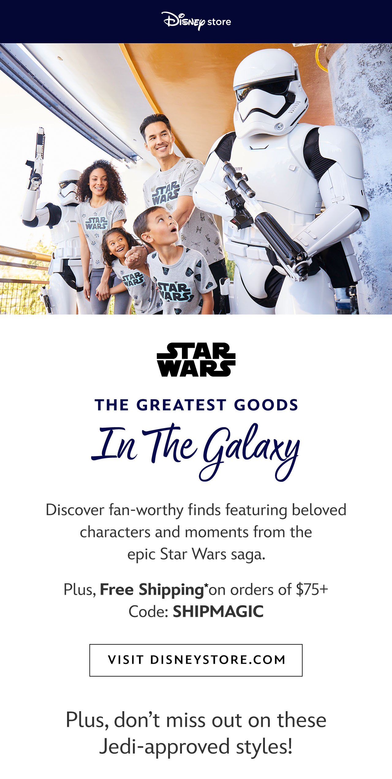 Disneystore logo. The Greatest Goods in the Galaxy. Discover fan-worthy finds featuring beloved characters and moments from the epic Star Wars saga. Plus, Free Shipping on orders of $75+. Code: SHIPMAGIC. Visit Disneystore.com [CTA]  Plus, don't miss out on these Jedi-approved styles! [product rec] | Visit Disneystore.com