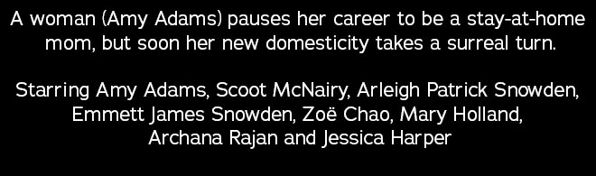 A woman (Amy Adams) pauses her career to be a stay-at-home mom, but soon her new domesticity takes a surreal turn. Starring Amy Adams, Scoot McNairy, Arleigh Patrick Snowden, Emmett James Snowden, Zoë Chao, Mary Holland, Archana Rajan and Jessica Harper
