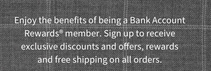 Enjoy the benefits of being a Bank Account Rewards member. Sigh up to receive exclusive discounts and offers, rewards and free shipping on all orders. 
