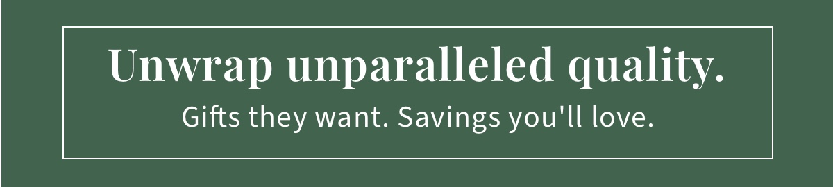 Unwrap unparalleled quality. Gifts they want. Savings you ll love.