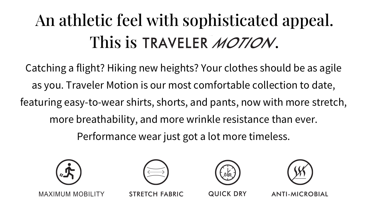 An athletic feel with sophisticated appeal. This is Traveler Motion. Catching a flight? Hiking new heights? Your clothes should be as agile as you. Traveler Motion is our most comfortable collection to date, featuring easy-to-wear shirts, shorts, and pants, now with more stretch, more breathability, and more wrinkle resistance than ever. Performance wear just got a lot more timeless. Maximum Mobility Stretch Fabric Quick Dry Anti-Microbial