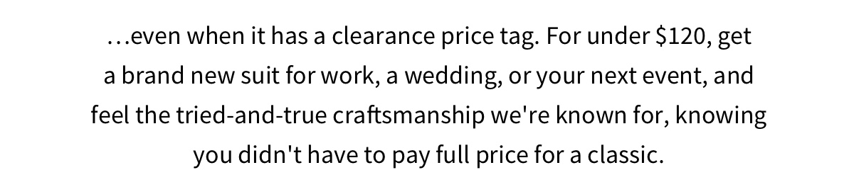 …even when it has a clearance price tag. For under $120, get a brand new suit for work, a wedding, or your next event, and feel the tried-and-true craftsmanship we re known for, knowing you didn t have to pay full price for a classic.