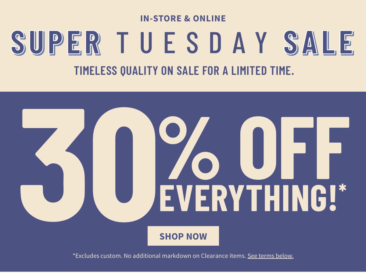 In-Store and Online Super Tuesday Sale Timeless quality on sale for a limited time. 30% off Everything!* Shop Now *Excludes custom. No additional markdown on Clearance items. See terms below.