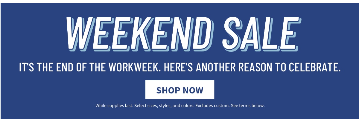 Weekend Sale It s the end of the workweek. Here s another reason to celebrate. Shop Now. While supplies last. Select sizes, styles, and colors. Excludes custom. See terms below.