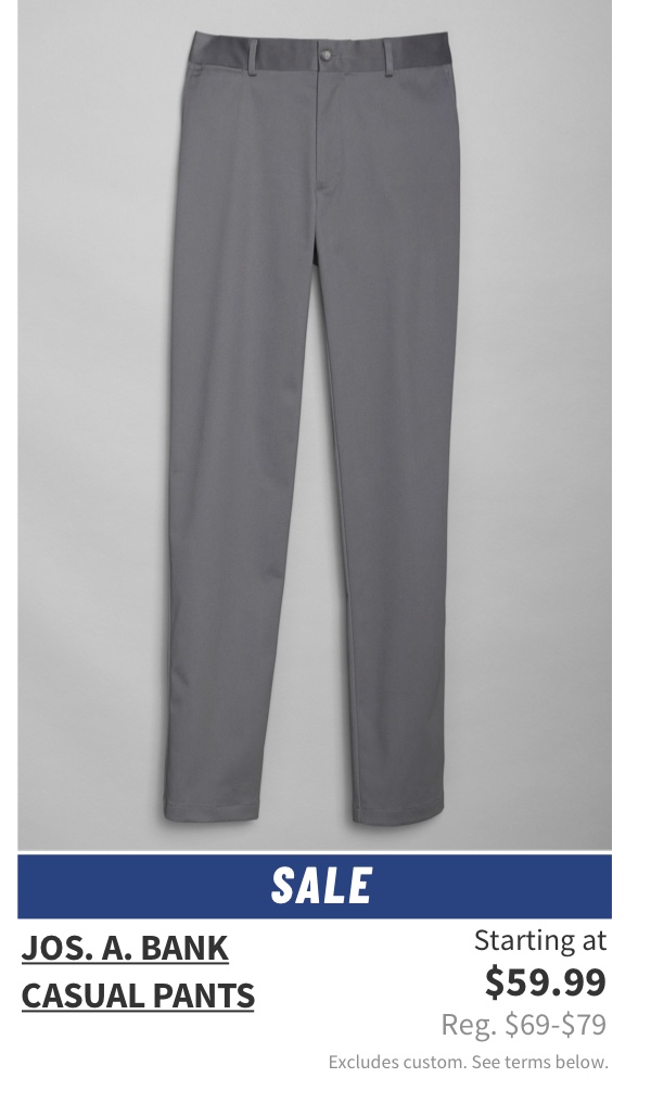 Jos. A. Bank Casual Pants Starting at $59.99 Reg. $69-$79 Shop Now Excludes custom. See terms below.