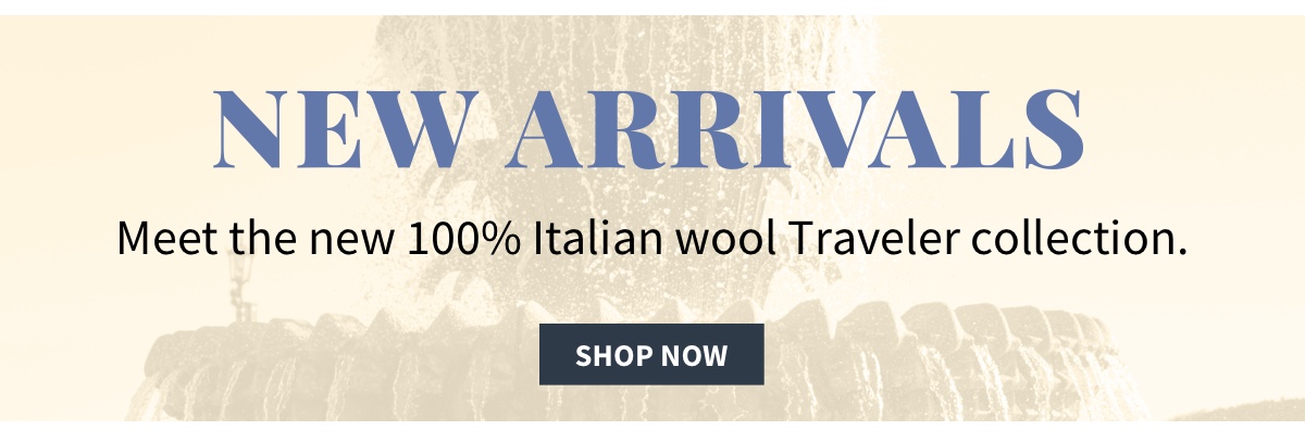 New Arrivals Meet the new 100% Italian wool Traveler collection. Shop Now