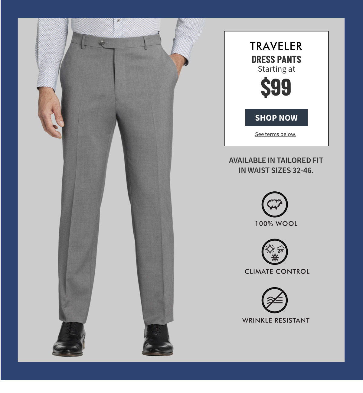 Traveler Dress Pants $99 Shop Now See terms below. Available in Tailored Fit in sizes 30-48 waist. 100% Wool Climate Control Wrinkle Resistant