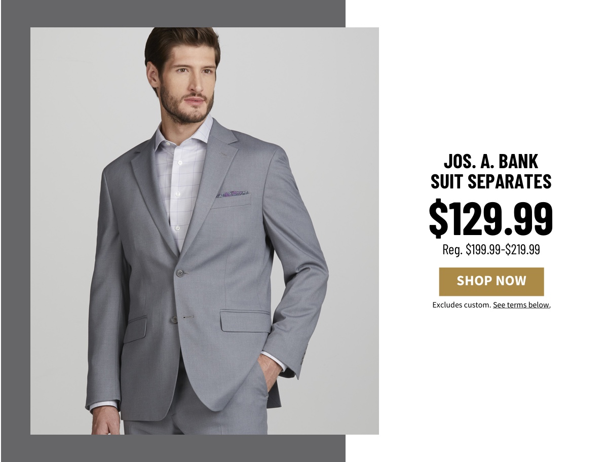 Jos. A. Bank Suit Separates Starting at $129.99 Reg. $199.99-$219.99 Shop Now Excludes custom. See terms below.