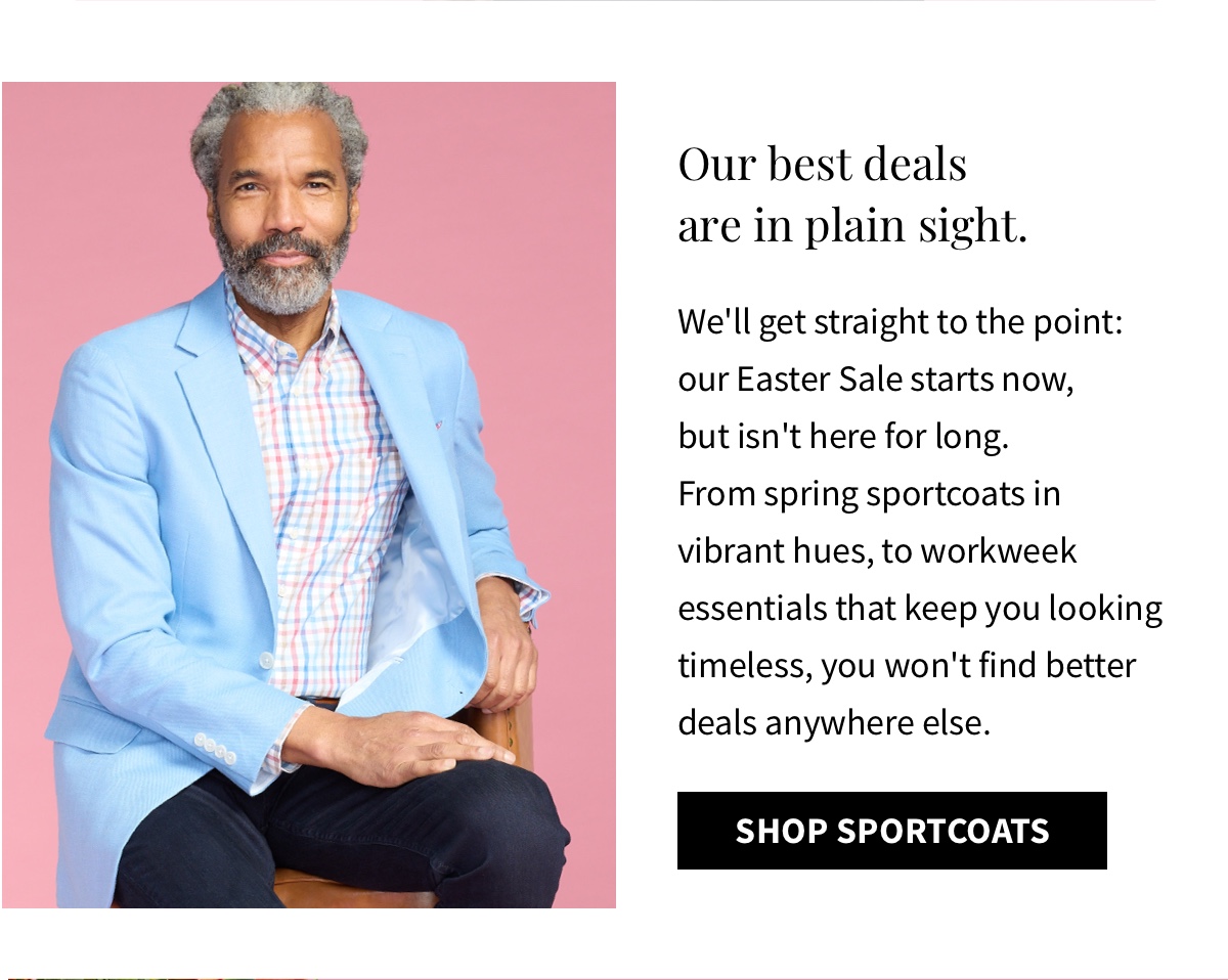 Our best deals are in plain sight. We ll get straight to the point: our Easter Sale starts now, but isn t here for long. From spring sportcoats in vibrant hues, to workweek essentials that keep you looking timeless, you won t find better deals anywhere else. Shop Sportcoats 
