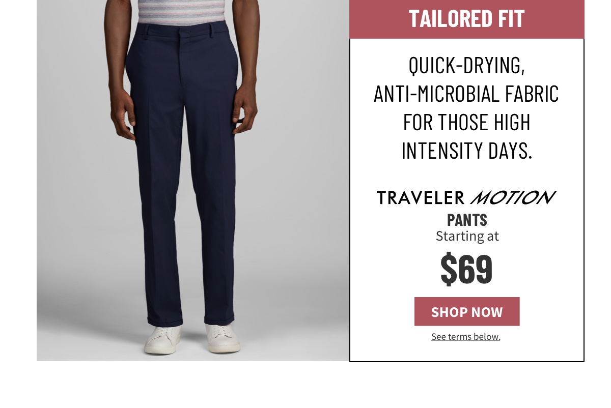 Tailored fit. Quick-drying, anti-microbial fabric for those high intensity days.  Traveler Motion Pants Starting at $69 Shop Now See terms below.