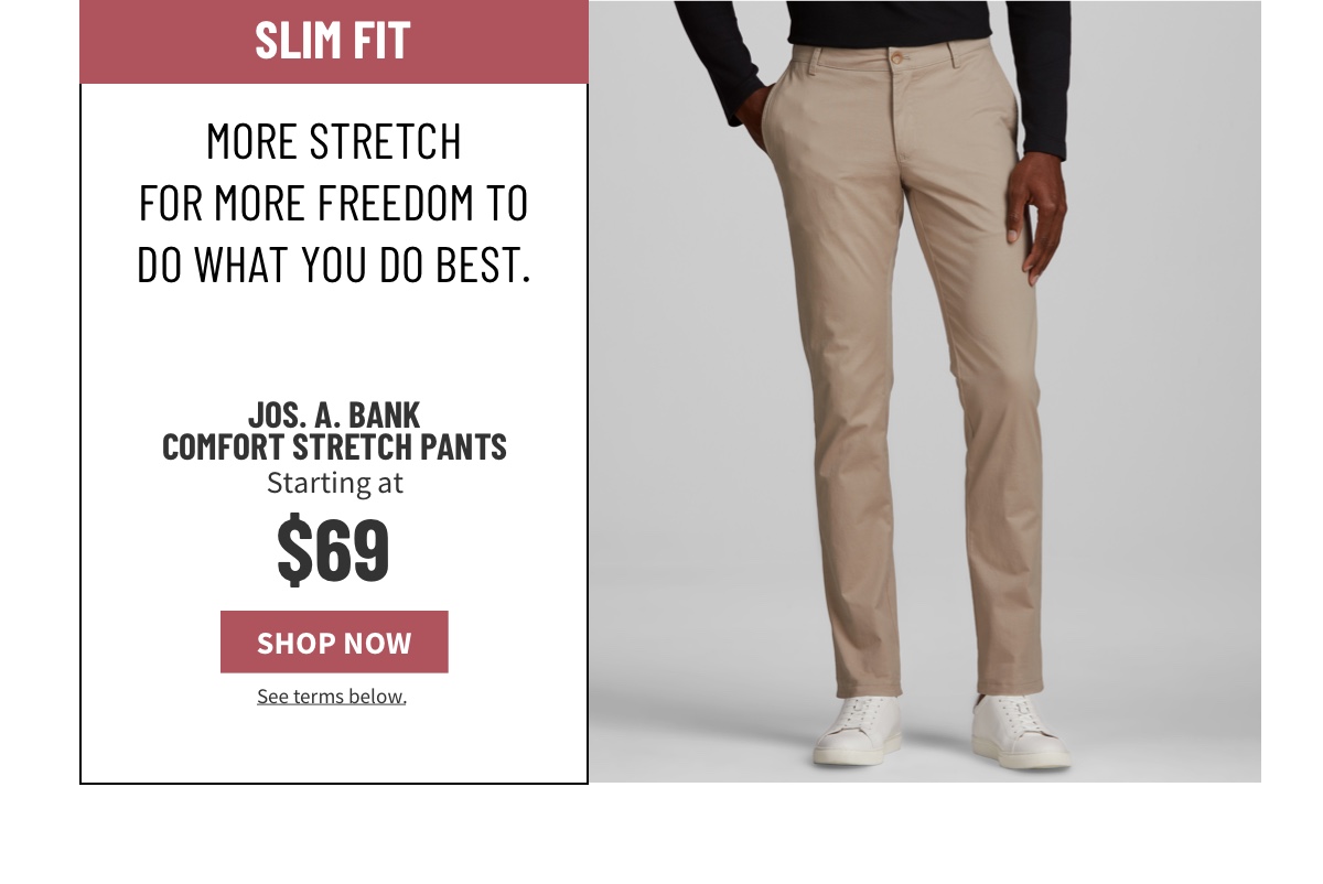 Slim Fit. More stretch for more freedom to do what you do best.  Jos. A. Bank Comfort Stretch Pants Starting at $69 See terms below.