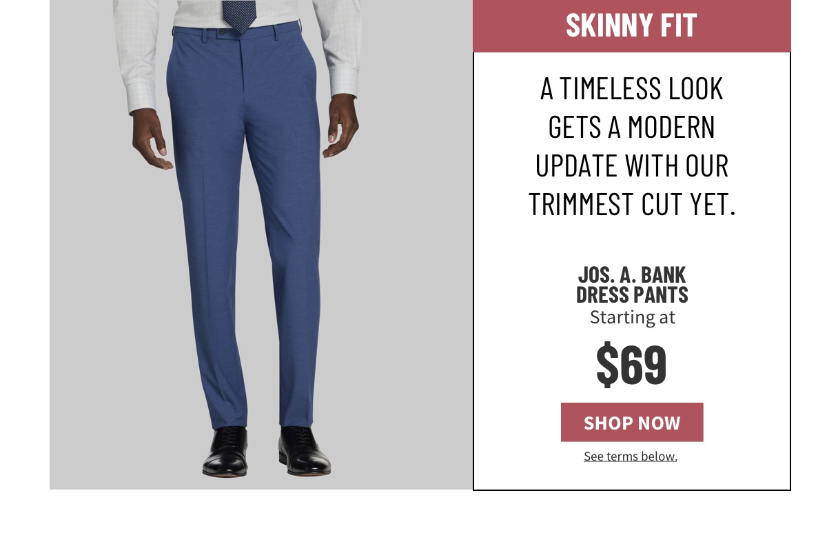 Skinny Fit. A timeless look gets a modern update with our trimmest cut yet.  Jos. A. Bank Dress Pants Starting at $69 See terms below.