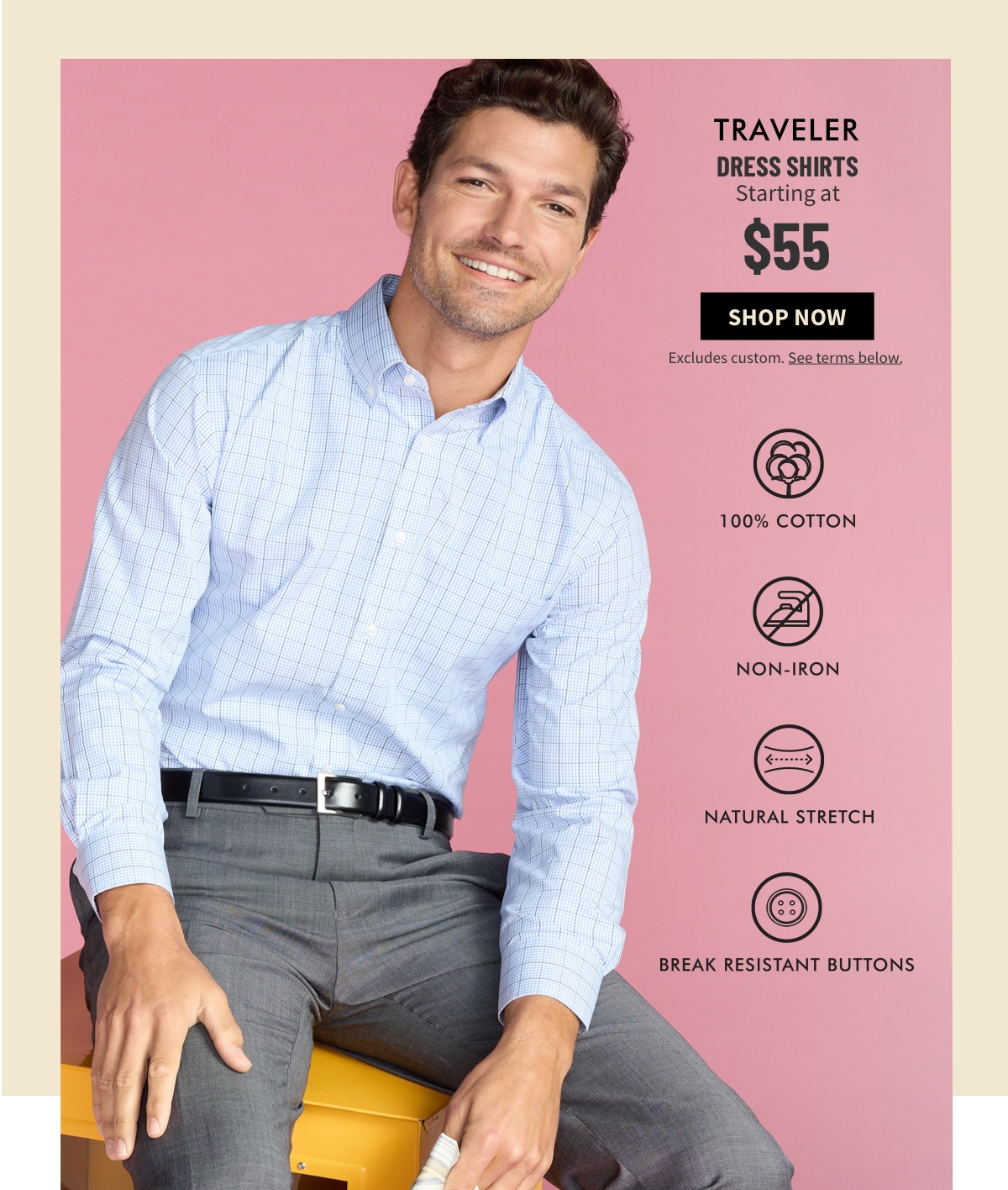 Traveler Dress Shirts Starting at $55 Shop Now Excludes custom. See terms below. 100% Cotton Non Iron Natural Stretch Break-Resistant Buttons