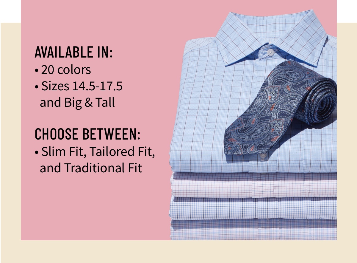 Available in: 20 colors Sizes 14.5-17.5 and Big and Tall  Choose between: Slim Fit, Tailored Fit, and Traditional Fit   Traveler Dress Shirts Starting at $55 Shop Now Excludes custom. See terms below.  Which hue are you?