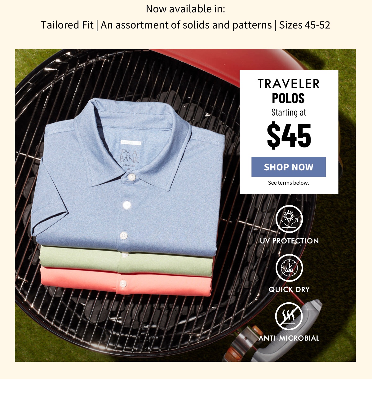 Now available in: Tailored Fit | An assortment of solids and patterns | Sizes 45-52  Traveler Polos Starting at $45 Shop Now See terms below.  UV Protection Quick Dry Anti-Microbial