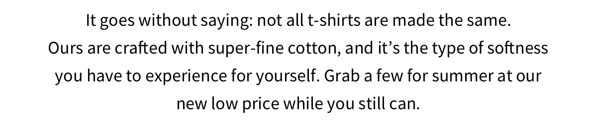 It goes without saying: not all t-shirts are made the same. Ours are crafted with super-fine cotton, and it's the type of softness you have to experience for yourself. Grab a few for summer at our new low price while you still can.