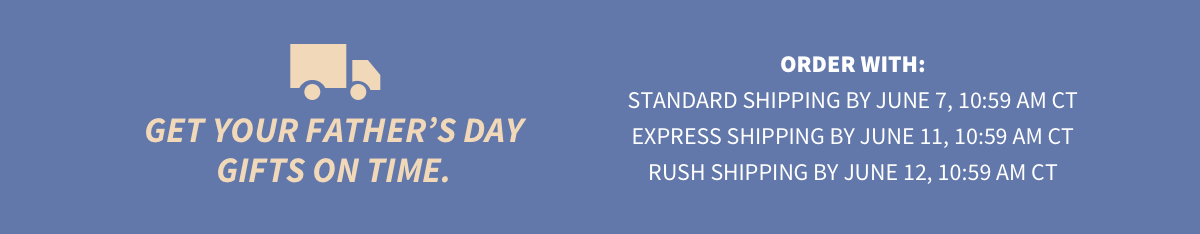 Get your Father’s Day gifts on time. Order with: Standard Shipping by June 7, 10:59 AM CT Express Shipping by June 11, 10:59 AM CT Rush Shipping by June 12, 10:59 AM CT