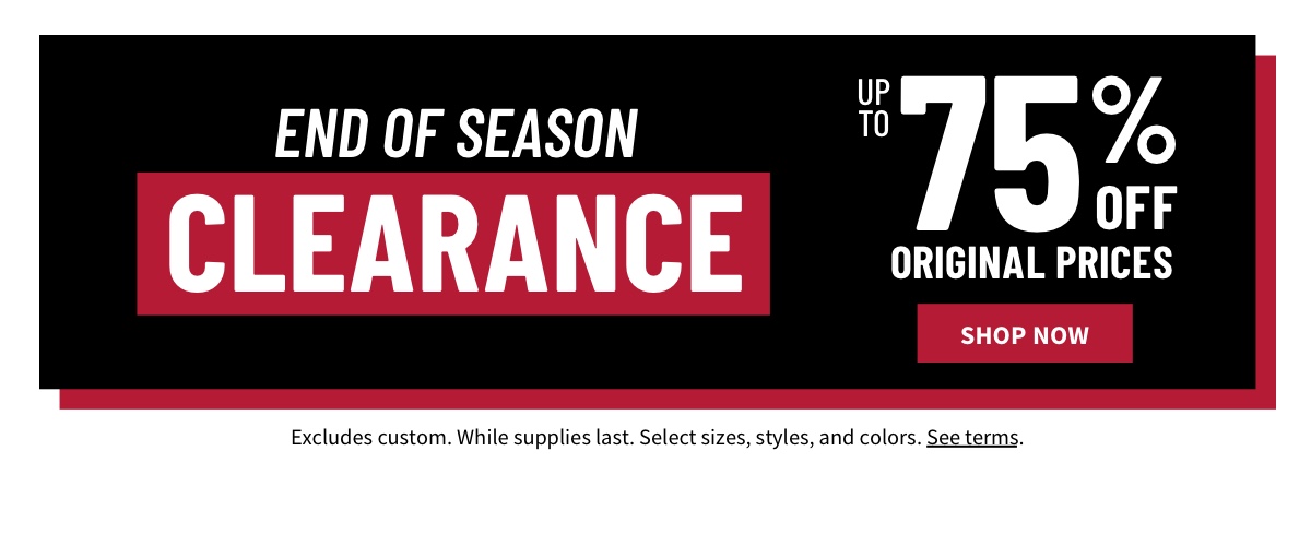 End of Season Clearance Event It's your last chance! Up to 75% off Original Prices Shop Now While supplies last. Select sizes, styles, and colors. Excludes custom. See terms below.