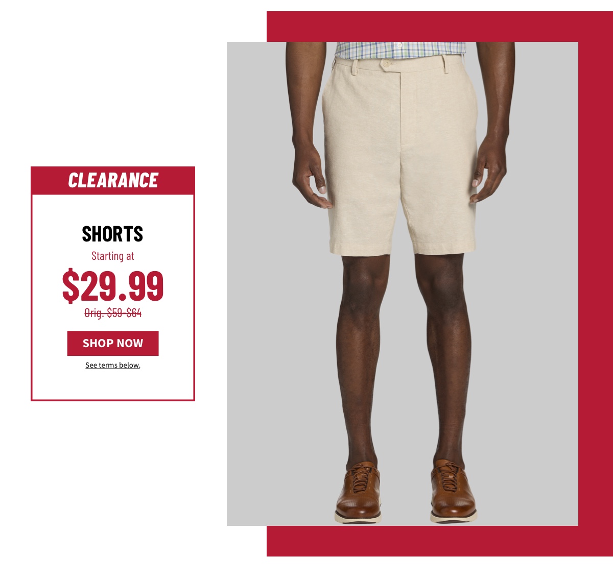 Clearance Shorts Starting at $29.99 Orig. $59-$64 Shop Now See terms below.