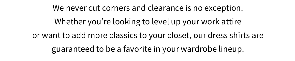 We never cut corners and clearance is no exception. Whether you re looking to level up your work attire or want to add more classics to your closet, our dress shirts are guaranteed to be a favorite in your wardrobe lineup 