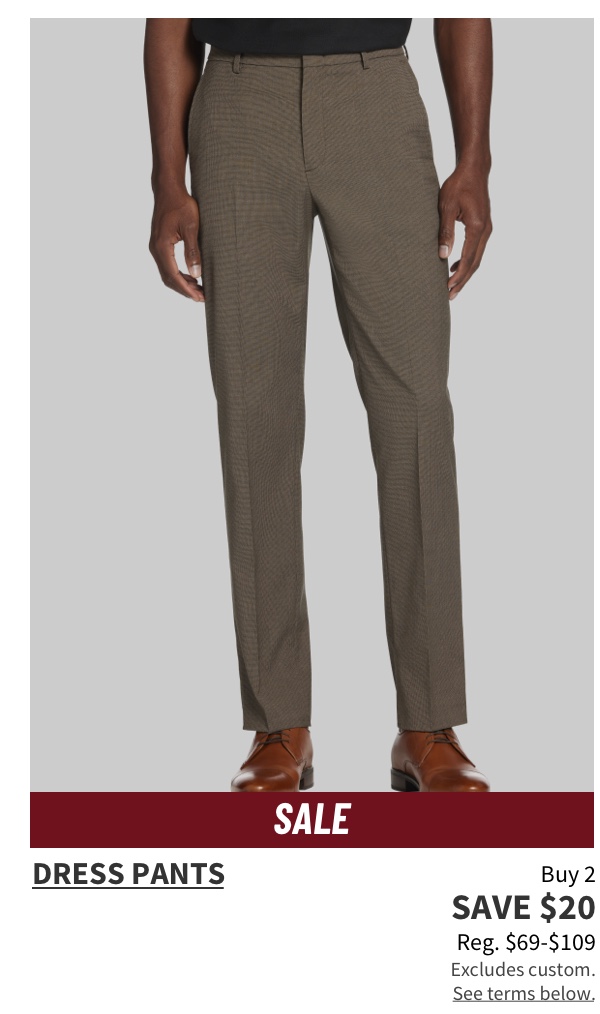 Buy 2, Save $20 Dress Pants Reg. $69-$109  Shop Now  Excludes custom. See terms below.