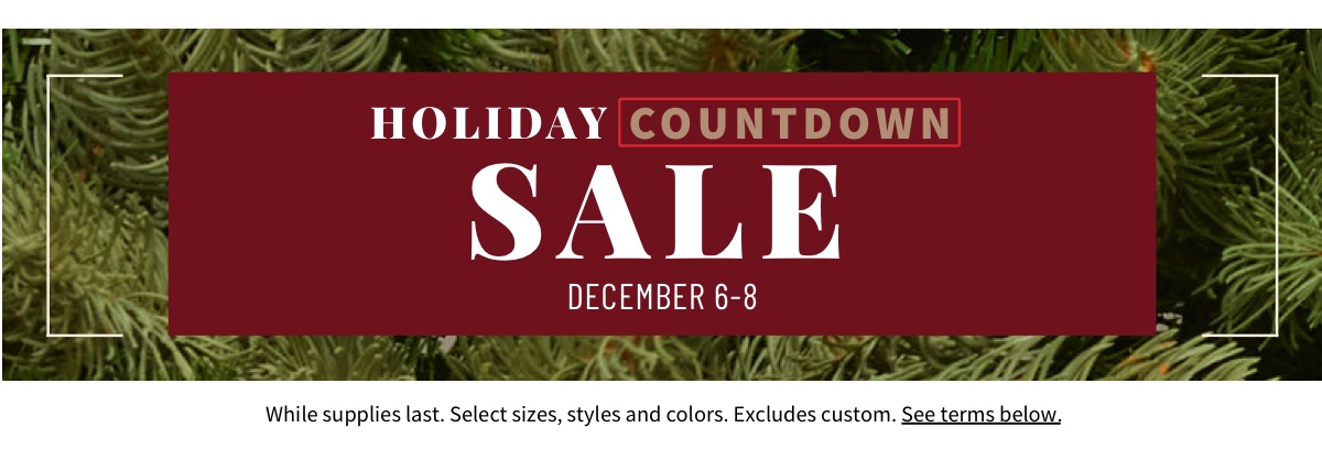 Holiday Countdown Sale December 6-8 Shop Now While supplies last. Select sizes, styles and colors. Excludes custom. See terms below.