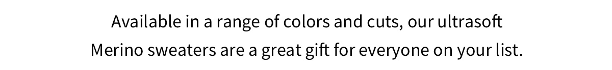 Available in a range of colors and cuts, our ultrasoft Merino sweaters are a great gift for everyone on your list.