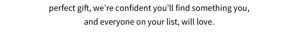 Whether you re shopping for yourself or looking for the perfect gift, we re confident you ll find something you, and everyone on your list, will love.