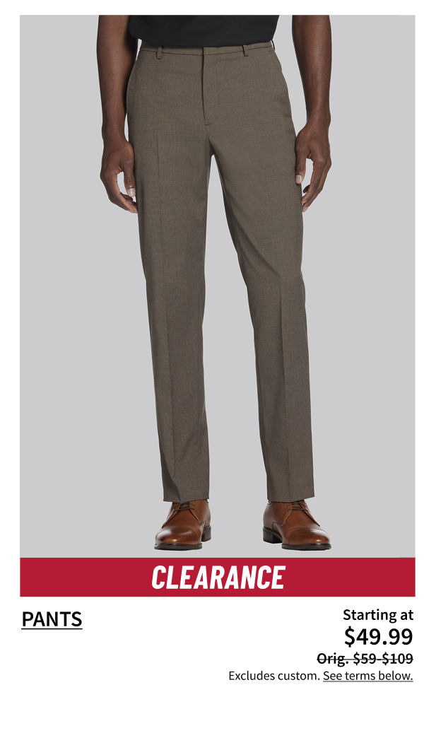 Clearance pants Starting at $49.99. Orig $59 - $109. Excludes Custom. See terms below.