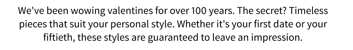 We ve been wowing valentines for over 100 years. The secret? Timeless pieces that suit your personal style. Whether it s your first date or your fiftieth, these styles are guaranteed to leave an impression. 