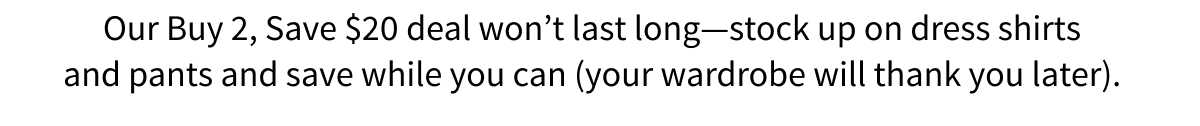 Our Buy 2, Save $20 deal won t last long—stock up on dress shirts and pants and save while you can (your wardrobe will thank you later).