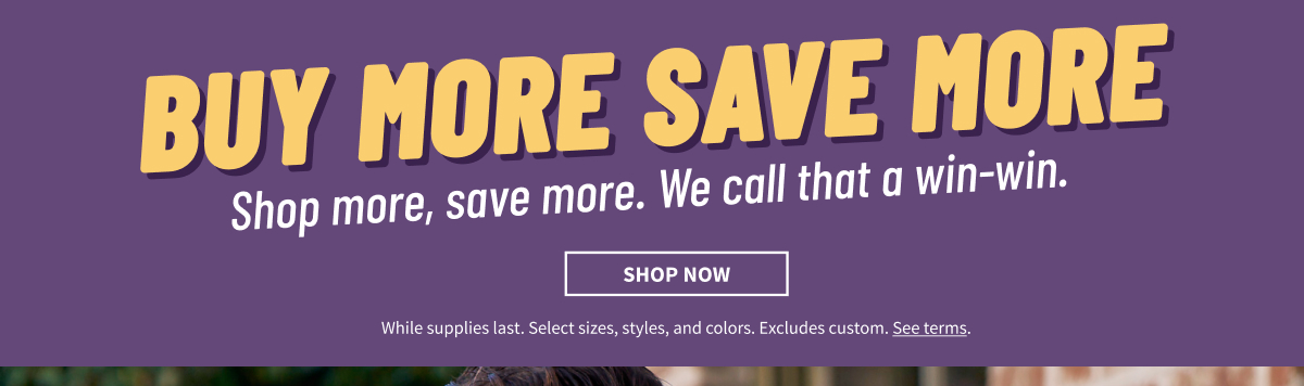 Buy More Save More Shop more, save more. We call that a win-win. Shop Now While supplies last. Select sizes, styles, and colors. Excludes custom. See terms.