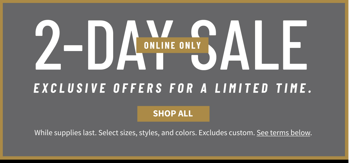 2-Day Sale Online Only Exclusive offers for a limited time. Shop All While supplies last. Select sizes, styles, and colors. Excludes custom. See terms below.