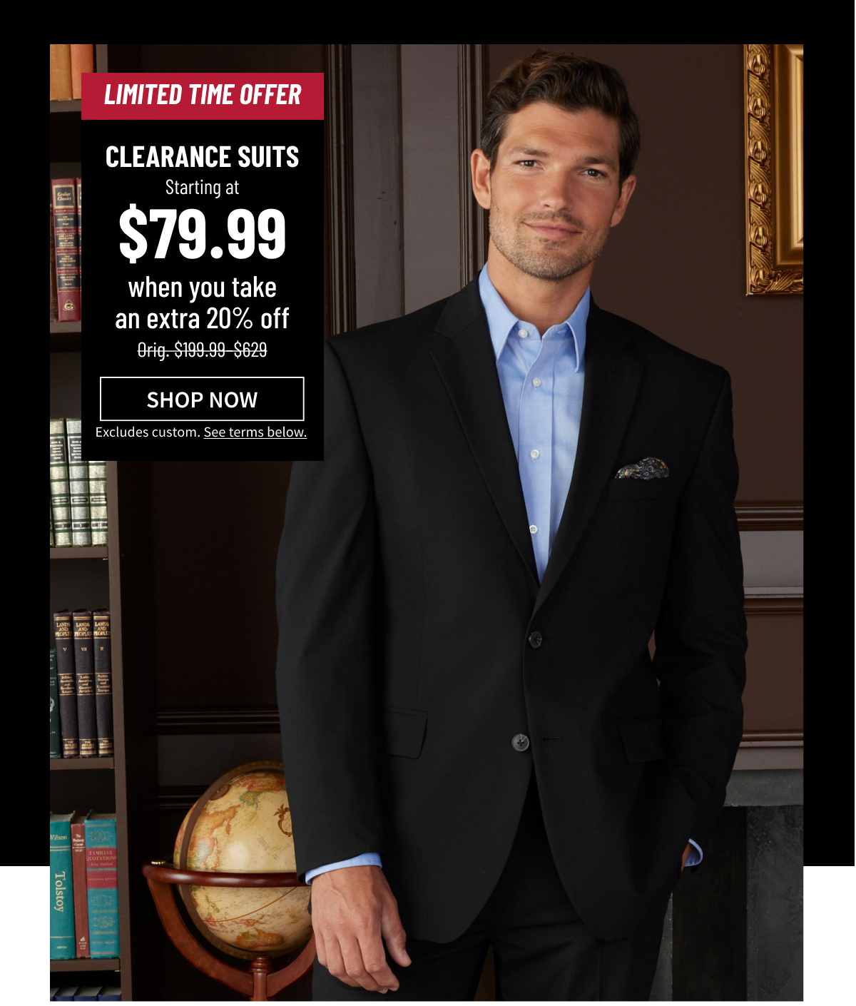 Limited-Time Offer Clearance Suits starting at $79.99 when you take an extra 20% off Orig. $199.99-$629 Shop Now Excludes custom. See terms below. 