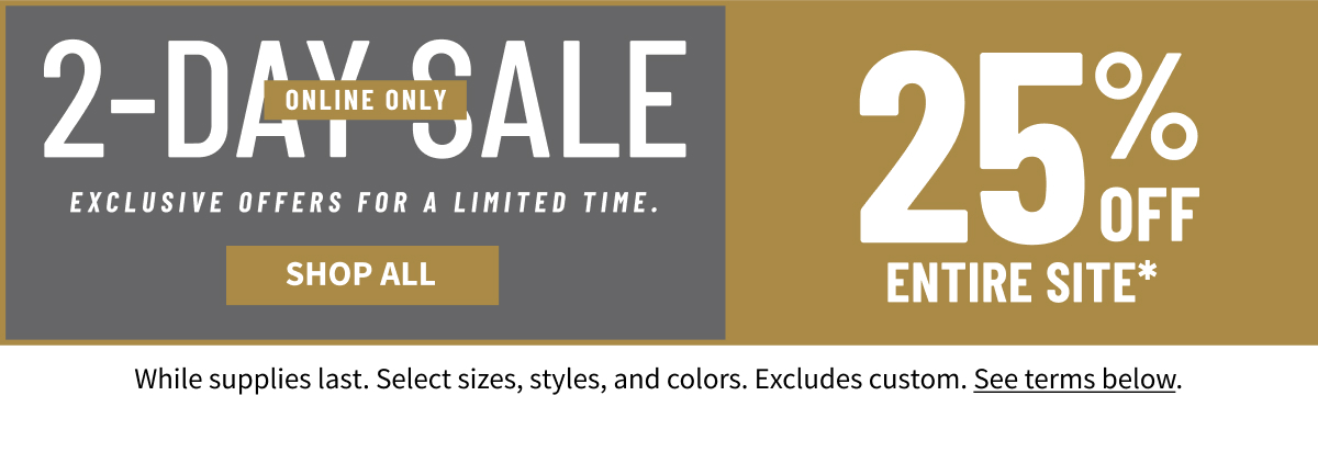 2-Day Online Sale Online Only EXCLUSIVE OFFERS FOR A LIMITED TIME. 25% OFF ENTIRE SITE* Shop Now *While supplies last. Select sizes, styles, and colors. Excludes custom. See terms below.