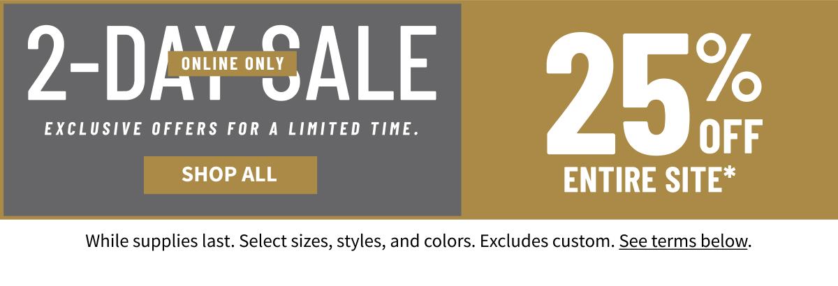 2-Day Online Sale Online Only EXCLUSIVE OFFERS FOR A LIMITED TIME. 25% OFF ENTIRE SITE* Shop Now *While supplies last. Select sizes, styles, and colors. Excludes custom. See terms below.